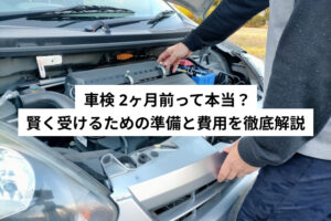 車検 2ヶ月前って本当？ 賢く受けるための準備と費用を徹底解説